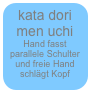 kata dori men uchi
Hand fasst parallele Schulter und freie Hand schlägt Kopf